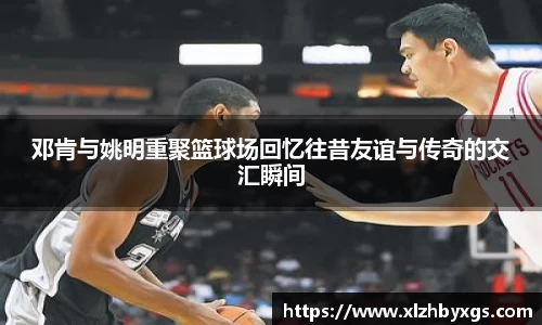 邓肯与姚明重聚篮球场回忆往昔友谊与传奇的交汇瞬间